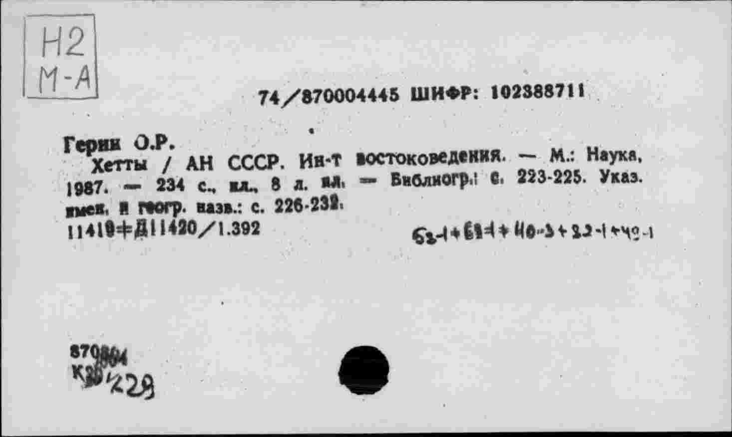 ﻿74/870004445 ШИФР: 102388711
Герин О.Р.
Хетты / АН СССР. Ин-Т востоковедения. — М.: Наука, 1987. - 234 с. auu 8 л. М- “ БмблиОГр.1 С. 223-225. Укаэ. ■меи. Я геогр. мэв.: с. 226-232-
114 І*ф Д11 *20/1.392	* £|И ф ЙО-Ь V iJ -|	»
870Uu